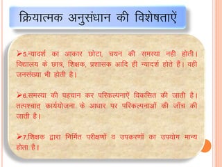 5-U;kn”kZ dk vkdkj NksVk] p;u dh leL;k ugh gksrhA
fo|ky; ds Nk=] f”k{kd] iz”kkld vkfn gh U;kn”kZ gksrs gaSA ogh
tula[;k Hkh gksrh gSA
6-leL;k dh igpku dj ifjdYiuk,sa fodflr dh tkrh gSA
rRi”pkr~ dk;Z;kstuk ds vk/kkj ij ifjdYiukvksa dh tk¡p dh
tkrh gSA
7-f”k{kd }kjk fufeZr ijh{k.kksa o midj.kksa dk mi;ksx ekU;
gksrk gSA
fØ;kRed vuqlaèkku dh fo”ks’krk,sa
 