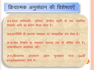 8-ljy lkaf[;dh& izfr”kr] dsUæh; izo`fr ds eki izekfud
fopyu vkfn dk iz;ksx fd;k tkrk gSA
9-dk;Zfof/k gh leL;k lek/kku dk O;kogkfjd :i gksrk gSA
10-“kks/k fu’dZ’k ;k lek/kku leL;k rd gh lhfer gksrs gSaA
lkekU;hdj.k vko”;d ughaA
11-fØ;kRed vuqla/kku vkRe ewY;kadu ijd ¼self
evaluative½ gksrk gSA
fØ;kRed vuqlaèkku dh fo”ks’krk,sa
 