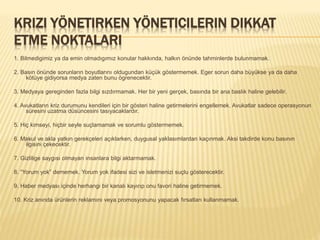 KRIZI YÖNETIRKEN YÖNETICILERIN DIKKAT
ETME NOKTALARI
1. Bilmedigimiz ya da emin olmadıgımız konular hakkında, halkın önünde tahminlerde bulunmamak.
2. Basın önünde sorunların boyutlarını oldugundan küçük göstermemek. Eger sorun daha büyükse ya da daha
kötüye gidiyorsa medya zaten bunu ögrenecektir.
3. Medyaya gereginden fazla bilgi sızdırmamak. Her bir yeni gerçek, basında bir ana baslık haline gelebilir.
4. Avukatların kriz durumunu kendileri için bir gösteri haline getirmelerini engellemek. Avukatlar sadece operasyonun
süresini uzatma düsüncesini tasıyacaklardır.
5. Hiç kimseyi, hiçbir seyle suçlamamak ve sorumlu göstermemek.
6. Makul ve akla yatkın gerekçeleri açıklarken, duygusal yaklasımlardan kaçınmak. Aksi takdirde konu basının
ilgisini çekecektir.
7. Gizlilige saygısı olmayan insanlara bilgi aktarmamak.
8. “Yorum yok” dememek. Yorum yok ifadesi sizi ve isletmenizi suçlu gösterecektir.
9. Haber medyası içinde herhangi bir kanalı kayırıp onu favori haline getirmemek.
10. Kriz anında ürünlerin reklamını veya promosyonunu yapacak fırsatları kullanmamak.
 
