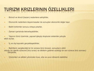 TURIZM KRIZLERININ ÖZELLIKLERI
 · Birincil ve ikincil (bazen) nedenlere sahiptirler,
 · Ekonomik nedenlere dayanmasalar da sonuçları ekonomik değer taşır,
 · Belirli birikimler sonucu ortaya çıkarlar,
 · Zaman içerisinde tekrarlayabilirler,
 · Yapının tümü üzerinde, yapısal işleyişi oluşturan sistemler yoluyla
etkili olurlar,
 · İç ve dış kaynaklı gerçekleşebilirler,
 · Belirtilerin sergilendiği bir ön sürece (kriz öncesi), sonuçların etkili
olduğu bir işlerlik sürecine (kriz sırası) ve etkilerin giderek azaldığı bir son sürece (kriz sonrası)
sahiptirler,
 · Çözümleri ve etkileri yönünden kısa, orta ve uzun dönemli olabilirler.
 