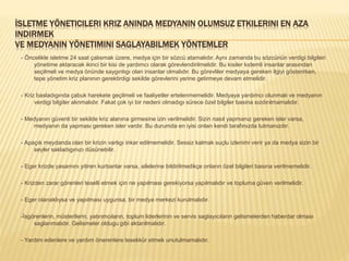 İSLETME YÖNETICILERI KRIZ ANINDA MEDYANIN OLUMSUZ ETKILERINI EN AZA
INDIRMEK
VE MEDYANIN YÖNETIMINI SAGLAYABILMEK YÖNTEMLER
- Öncelikle isletme 24 saat çalısmak üzere, medya için bir sözcü atamalıdır. Aynı zamanda bu sözcünün verdigi bilgileri
yönetime aktaracak ikinci bir kisi de yardımcı olarak görevlendirilmelidir. Bu kisiler kıdemli insanlar arasından
seçilmeli ve medya önünde saygınlıgı olan insanlar olmalıdır. Bu görevliler medyaya gereken ilgiyi gösterirken,
tepe yönetim kriz planının gerektirdigi sekilde görevlerini yerine getirmeye devam etmelidir.
- Kriz basladıgında çabuk harekete geçilmeli ve faaliyetler ertelenmemelidir. Medyaya yardımcı olunmalı ve medyanın
verdigi bilgiler alınmalıdır. Fakat çok iyi bir nedeni olmadıgı sürece özel bilgiler basına sızdırılmamalıdır.
- Medyanın güvenli bir sekilde kriz alanına girmesine izin verilmelidir. Sizin nasıl yapmanız gereken isler varsa,
medyanın da yapması gereken isler vardır. Bu durumda en iyisi onları kendi tarafınızda tutmanızdır.
- Apaçık meydanda olan bir krizin varlıgı inkar edilmemelidir. Sessiz kalmak suçlu izlenimi verir ya da medya sizin bir
seyler sakladıgınızı düsünebilir.
- Eger krizde yasamını yitiren kurbanlar varsa, ailelerine bildirilmedikçe onların özel bilgileri basına verilmemelidir.
- Krizden zarar görenleri teselli etmek için ne yapılması gerekiyorsa yapılmalıdır ve topluma güven verilmelidir.
- Eger olanaklıysa ve yapılması uygunsa, bir medya merkezi kurulmalıdır.
-İsgörenlerin, müsterilerin, yatırımcıların, toplum liderlerinin ve servis saglayıcıların gelismelerden haberdar olması
saglanmalıdır. Gelismeler oldugu gibi aktarılmalıdır.
- Yardım edenlere ve yardım önerenlere tesekkür etmek unutulmamalıdır.
 