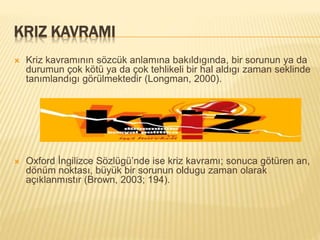 KRIZ KAVRAMI
 Kriz kavramının sözcük anlamına bakıldıgında, bir sorunun ya da
durumun çok kötü ya da çok tehlikeli bir hal aldıgı zaman seklinde
tanımlandıgı görülmektedir (Longman, 2000).
 Oxford İngilizce Sözlügü’nde ise kriz kavramı; sonuca götüren an,
dönüm noktası, büyük bir sorunun oldugu zaman olarak
açıklanmıstır (Brown, 2003; 194).
 