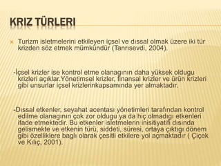 KRIZ TÜRLERI
 Turizm isletmelerini etkileyen içsel ve dıssal olmak üzere iki tür
krizden söz etmek mümkündür (Tanrısevdi, 2004).
-İçsel krizler ise kontrol etme olanagının daha yüksek oldugu
krizleri açıklar.Yönetimsel krizler, finansal krizler ve ürün krizleri
gibi unsurlar içsel krizlerinkapsamında yer almaktadır.
-Dıssal etkenler, seyahat acentası yönetimleri tarafından kontrol
edilme olanagının çok zor oldugu ya da hiç olmadıgı etkenleri
ifade etmektedir. Bu etkenler isletmelerin inisitiyatifi dısında
gelismekte ve etkenin türü, siddeti, süresi, ortaya çıktıgı dönem
gibi özelliklere baglı olarak çesitli etkilere yol açmaktadır ( Çiçek
ve Kılıç, 2001).
 