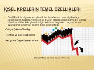 İÇSEL KRIZLERIN TEMEL ÖZELLIKLERI
 Özellikle kriz olgusunun yöneticiler tarafından nasıl algılandıgı
yöneticilerin krizlere yaklasımını büyük ölçüde etkilemektedir. Sonuç
olarak etkili bir kriz yönetimi için krizlerin degisken dogalarını ve
özelliklerini anlamak önemli hale gelmektedir
-Ortaya Çıkma Olasılıgı
-Tehlike ya da Fırsat çerme
-Ani ya da Öngörülebilir Olma
(Kovoor-Misra, Clair and Hausen, 2001; 77).
 