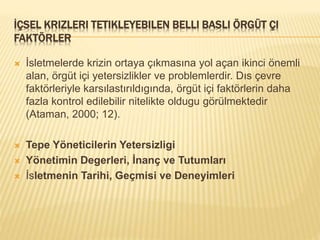 İÇSEL KRIZLERI TETIKLEYEBILEN BELLI BASLI ÖRGÜT ÇI
FAKTÖRLER
 İsletmelerde krizin ortaya çıkmasına yol açan ikinci önemli
alan, örgüt içi yetersizlikler ve problemlerdir. Dıs çevre
faktörleriyle karsılastırıldıgında, örgüt içi faktörlerin daha
fazla kontrol edilebilir nitelikte oldugu görülmektedir
(Ataman, 2000; 12).
 Tepe Yöneticilerin Yetersizligi
 Yönetimin Degerleri, İnanç ve Tutumları
 İsletmenin Tarihi, Geçmisi ve Deneyimleri
 