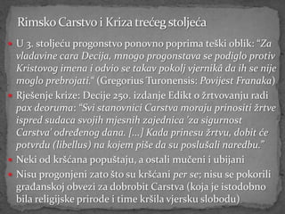  U 3. stoljeću progonstvo ponovno poprima teški oblik: “Za
  vladavine cara Decija, mnogo progonstava se podiglo protiv
  Kristovog imena i odvio se takav pokolj vjernikâ da ih se nije
  moglo prebrojati.“ (Gregorius Turonensis: Povijest Franaka)
 Rješenje krize: Decije 250. izdanje Edikt o žrtvovanju radi
  pax deoruma: “Svi stanovnici Carstva moraju prinositi žrtve
  ispred sudaca svojih mjesnih zajednica 'za sigurnost
  Carstva' određenog dana. [...] Kada prinesu žrtvu, dobit će
  potvrdu (libellus) na kojem piše da su poslušali naredbu.”
 Neki od kršćana popuštaju, a ostali mučeni i ubijani
 Nisu progonjeni zato što su kršćani per se; nisu se pokorili
  građanskoj obvezi za dobrobit Carstva (koja je istodobno
  bila religijske prirode i time kršila vjersku slobodu)
 