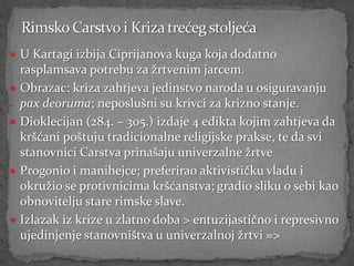  U Kartagi izbija Ciprijanova kuga koja dodatno
    rasplamsava potrebu za žrtvenim jarcem.
   Obrazac: kriza zahtjeva jedinstvo naroda u osiguravanju
    pax deoruma; neposlušni su krivci za krizno stanje.
   Dioklecijan (284. – 305.) izdaje 4 edikta kojim zahtjeva da
    kršćani poštuju tradicionalne religijske prakse, te da svi
    stanovnici Carstva prinašaju univerzalne žrtve
   Progonio i manihejce; preferirao aktivističku vladu i
    okružio se protivnicima kršćanstva; gradio sliku o sebi kao
    obnovitelju stare rimske slave.
   Izlazak iz krize u zlatno doba > entuzijastično i represivno
    ujedinjenje stanovništva u univerzalnoj žrtvi =>
 