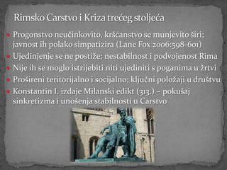  Progonstvo neučinkovito, kršćanstvo se munjevito širi;
    javnost ih polako simpatizira (Lane Fox 2006:598-601)
   Ujedinjenje se ne postiže; nestabilnost i podvojenost Rima
   Nije ih se moglo istrijebiti niti ujediniti s poganima u žrtvi
   Prošireni teritorijalno i socijalno; ključni položaji u društvu
   Konstantin I. izdaje Milanski edikt (313.) – pokušaj
    sinkretizma i unošenja stabilnosti u Carstvo
 