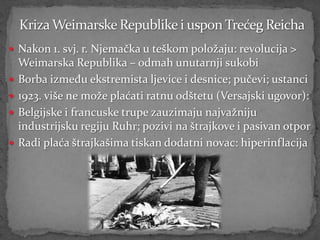  Nakon 1. svj. r. Njemačka u teškom položaju: revolucija >
    Weimarska Republika – odmah unutarnji sukobi
   Borba između ekstremista ljevice i desnice; pučevi; ustanci
   1923. više ne može plaćati ratnu odštetu (Versajski ugovor):
   Belgijske i francuske trupe zauzimaju najvažniju
    industrijsku regiju Ruhr; pozivi na štrajkove i pasivan otpor
   Radi plaća štrajkašima tiskan dodatni novac: hiperinflacija
 