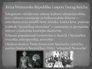  Eskapizam: oživljavanje urbane kulture, ulično kazalište,
  jazz, cabaret; zanimanje za hollywoodske filmove >
  amerikanizacija mladih žena: šminka, kratka kosa, pušenje
 Gubitak “njemačkog identiteta” > zanimanje za germanske
  mitove i tradicijske koncepte okultizma
 Vrhunac popularnosti ezoterizma u Austriji i Njemačkoj:
  teozofija, antropozofija, ariozofija
 Okultno društvo Thule financiralo Njemačku radničku
  partiju (buduću Nacističku): Hitler “otkupitelj Njemačke”
 