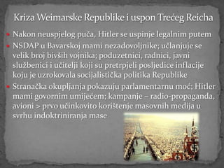  Nakon neuspjelog puča, Hitler se uspinje legalnim putem
 NSDAP u Bavarskoj mami nezadovoljnike; učlanjuje se
  velik broj bivših vojnika; poduzetnici, radnici, javni
  službenici i učitelji koji su pretrpjeli posljedice inflacije
  koju je uzrokovala socijalistička politika Republike
 Stranačka okupljanja pokazuju parlamentarnu moć; Hitler
  mami govornim umijećem; kampanje – radio-propaganda,
  avioni > prvo učinkovito korištenje masovnih medija u
  svrhu indoktriniranja mase
 