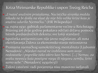  „Unatoč snažnim pristašama, Nacistička stranka možda
    nikada ne bi došla na vlast da nije bilo velike krize koja je
    snažno udarila Njemačku.“ (HR Wikipedija)
   14. rujna 1930. gubitak parlamentarne većine u Reichstagu;
    Brüning još dvije godine pokušava održati državu pomoću
    hitnih predsjedničkih dekreta; sve lošiji standard
   Ispočetka antisemitizam nije javno naglašavan, ali nota
    okrivljavanja Židova za ekonomsko stanje neizostavna
   Promjena njemačkog samokritičnog mentaliteta (Ljubomir
    Nenadović: „Nijedan narod ne izobličava sam svoje
    nedostatke i pogreške tako oštro kao Nemci. [...] Nemac, za
    svaku nesreću koja postigne njega ili njegovu zemlju, krivi
    samo sebe.“ (Nenadović 1939:603))
   Židovi zatečeni: radi povjerenja nisu masovno iseljavali
 