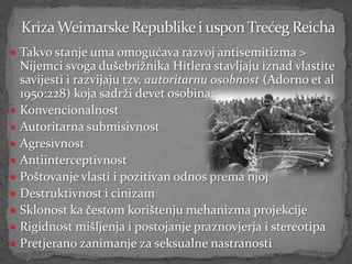  Takvo stanje uma omogućava razvoj antisemitizma >
    Nijemci svoga dušebrižnika Hitlera stavljaju iznad vlastite
    savijesti i razvijaju tzv. autoritarnu osobnost (Adorno et al
    1950:228) koja sadrži devet osobina:
   Konvencionalnost
   Autoritarna submisivnost
   Agresivnost
   Antiinterceptivnost
   Poštovanje vlasti i pozitivan odnos prema njoj
   Destruktivnost i cinizam
   Sklonost ka čestom korištenju mehanizma projekcije
   Rigidnost mišljenja i postojanje praznovjerja i stereotipa
   Pretjerano zanimanje za seksualne nastranosti
 