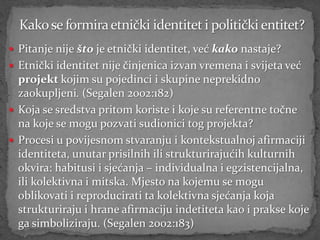  Pitanje nije što je etnički identitet, već kako nastaje?
 Etnički identitet nije činjenica izvan vremena i svijeta već
  projekt kojim su pojedinci i skupine neprekidno
  zaokupljeni. (Segalen 2002:182)
 Koja se sredstva pritom koriste i koje su referentne točne
  na koje se mogu pozvati sudionici tog projekta?
 Procesi u povijesnom stvaranju i kontekstualnoj afirmaciji
  identiteta, unutar prisilnih ili strukturirajućih kulturnih
  okvira: habitusi i sjećanja – individualna i egzistencijalna,
  ili kolektivna i mitska. Mjesto na kojemu se mogu
  oblikovati i reproducirati ta kolektivna sjećanja koja
  strukturiraju i hrane afirmaciju indetiteta kao i prakse koje
  ga simboliziraju. (Segalen 2002:183)
 