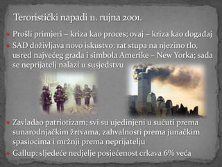  Prošli primjeri – kriza kao proces; ovaj – kriza kao događaj
 SAD doživljava novo iskustvo: rat stupa na njezino tlo,
  usred najvećeg grada i simbola Amerike – New Yorka; sada
  se neprijatelj nalazi u susjedstvu




 Zavladao patriotizam; svi su ujedinjeni u sućuti prema
  sunarodnjačkim žrtvama, zahvalnosti prema junačkim
  spasiocima i mržnji prema neprijatelju
 Gallup: sljedeće nedjelje posjećenost crkava 6% veća
 