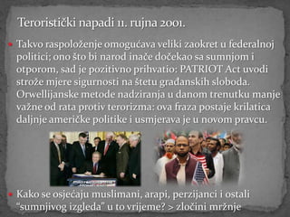  Takvo raspoloženje omogućava veliki zaokret u federalnoj
  politici; ono što bi narod inače dočekao sa sumnjom i
  otporom, sad je pozitivno prihvatio: PATRIOT Act uvodi
  strože mjere sigurnosti na štetu građanskih sloboda.
  Orwellijanske metode nadziranja u danom trenutku manje
  važne od rata protiv terorizma: ova fraza postaje krilatica
  daljnje američke politike i usmjerava je u novom pravcu.




 Kako se osjećaju muslimani, arapi, perzijanci i ostali
  “sumnjivog izgleda” u to vrijeme? > zločini mržnje
 