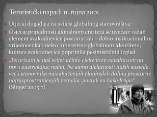  Utjecaj događaja na svijest globalnog stanovništva:
 Osjećaj pripadnosti globalnom entitetu se uvećao; važan
  element svakodnevice postao strah – dobio institucionalnu
  vrijednost kao nešto inherentno globalnom identitetu;
  kultura svakodnevice poprimila pesimističniji izgled
 „Terorizam je naš svijet učinio cjelovitom zajednicom na
  nov i zastrašujuć način. Ne samo djelatnosti naših susjeda,
  već i stanovnika najzabačenijih planinskih dolina prostorno
  najrasprostranjenijih zemalja, postali su baša briga.“
  (Singer 2005:7)
 
