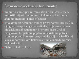  Trenutno stanje: pesimizam i strah nisu iščezli, već se
  umnožili; vijesti pretvorene u kukanje nad krizama i
  aferama (Reuters: Times of Crisis)
 2010. donijela neobično mnogo kriza: potresi (Haiti, Čile,
  Qinghai); erupcija Eyjafjallajökulla; izlijevanje nafte u
  Meksičkom zaljevu; nemiri i krvoprolića u Grčkoj,
  Bangkoku i Kirgistanu; poplave u Pakistanu; potres i
  tsunami pored Sumatre, erupcije Merapija na Središnjoj
  Javi; ekonomski slom Irske; raketiranja između Korejâ;
  Wikileaks, itd.
 Živimo u kulturi krize
 