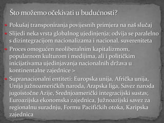  Pokušaj transponiranja povijesnih primjera na naš slučaj
 Slijedi neka vrsta globalnog ujedinjenja; odvija se paralelno
  s dizintegracijom nacionalizama i nacional. suvereniteta
 Proces omogućen neoliberalnim kapitalizmom,
  popularnom kulturom i medijima, ali i političkim
  inicijativama ujedinjavanja nacionalnih država u
  kontinentalne zajednice >
 Supranacionalni entiteti: Europska unija, Afrička unija,
  Unija južnoameričkih naroda, Arapska liga, Savez naroda
  jugoistočne Azije, Srednjoamerički integracijski sustav,
  Euroazijska ekonomska zajednica, Južnoazijski savez za
  regionalnu suradnju, Formu Pacifičkih otoka, Karipska
  zajednica
 
