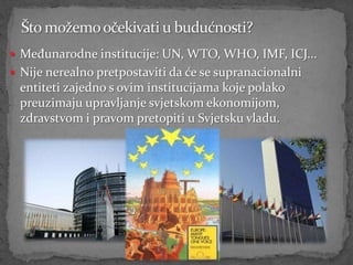  Međunarodne institucije: UN, WTO, WHO, IMF, ICJ...
 Nije nerealno pretpostaviti da će se supranacionalni
 entiteti zajedno s ovim institucijama koje polako
 preuzimaju upravljanje svjetskom ekonomijom,
 zdravstvom i pravom pretopiti u Svjetsku vladu.
 