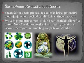  Važan faktor u tom procesu je ekološka kriza, potencijal
  ujedinjenja svijeta veći od ostalih kriza (Singer: 2005:1)
 Sve veća popularnost monističkih i panteističkih filozofijâ
  putem New Age duhovnosti: svi smo jedno, pa tako i s
  Geom – Zemljom; svi smo bogovi, pa tako i Zemlja >
 