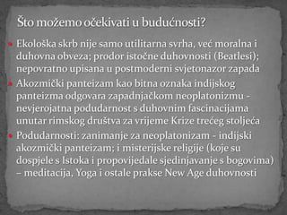  Ekološka skrb nije samo utilitarna svrha, već moralna i
  duhovna obveza; prodor istočne duhovnosti (Beatlesi);
  nepovratno upisana u postmoderni svjetonazor zapada
 Akozmički panteizam kao bitna oznaka indijskog
  panteizma odgovara zapadnjačkom neoplatonizmu -
  nevjerojatna podudarnost s duhovnim fascinacijama
  unutar rimskog društva za vrijeme Krize trećeg stoljeća
 Podudarnosti: zanimanje za neoplatonizam - indijski
  akozmički panteizam; i misterijske religije (koje su
  dospjele s Istoka i propovijedale sjedinjavanje s bogovima)
  – meditacija, Yoga i ostale prakse New Age duhovnosti
 