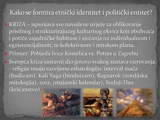  KRIZA – ispunjava sve navedene uvjete za oblikovanje
  prisilnog i strukturirajućeg kulturnog okvira koji obuhvaća
  i potiče zajedničke habituse i sjećanja na individualnom i
  egzistencijalnom, te kolektivnom i mitskom planu.
 Primjer: Pobjeda Ivice Kostelića vs. Potres u Zagrebu
 Sveopća kriza sastavni dio gotovo svakog sustava vjerovanja
  - religije imaju razvijenu eshatologiju: interval mača
  (budizam), Kali Yuga (hinduizam), Ragnarok (nordijska
  mitologija), 2012. (majanski kalendar), Sudnji Dan
  (kršćanstvo)
 