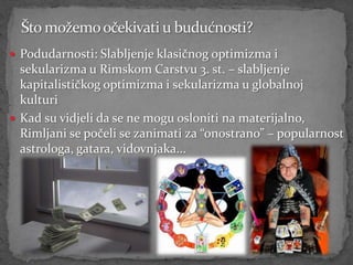  Podudarnosti: Slabljenje klasičnog optimizma i
  sekularizma u Rimskom Carstvu 3. st. – slabljenje
  kapitalističkog optimizma i sekularizma u globalnoj
  kulturi
 Kad su vidjeli da se ne mogu osloniti na materijalno,
  Rimljani se počeli se zanimati za “onostrano” – popularnost
  astrologa, gatara, vidovnjaka...
 