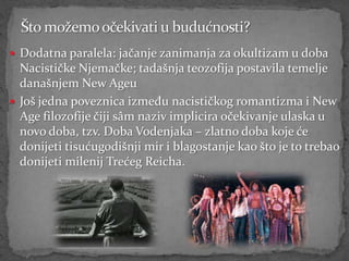  Dodatna paralela: jačanje zanimanja za okultizam u doba
  Nacističke Njemačke; tadašnja teozofija postavila temelje
  današnjem New Ageu
 Još jedna poveznica između nacističkog romantizma i New
  Age filozofije čiji sâm naziv implicira očekivanje ulaska u
  novo doba, tzv. Doba Vodenjaka – zlatno doba koje će
  donijeti tisućugodišnji mir i blagostanje kao što je to trebao
  donijeti milenij Trećeg Reicha.
 