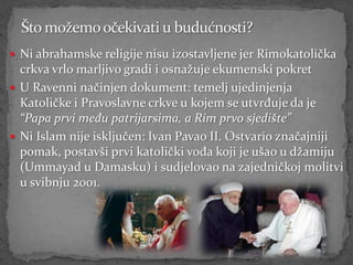  Ni abrahamske religije nisu izostavljene jer Rimokatolička
  crkva vrlo marljivo gradi i osnažuje ekumenski pokret
 U Ravenni načinjen dokument: temelj ujedinjenja
  Katoličke i Pravoslavne crkve u kojem se utvrđuje da je
  “Papa prvi među patrijarsima, a Rim prvo sjedište”
 Ni Islam nije isključen: Ivan Pavao II. Ostvario značajniji
  pomak, postavši prvi katolički vođa koji je ušao u džamiju
  (Ummayad u Damasku) i sudjelovao na zajedničkoj molitvi
  u svibnju 2001.
 
