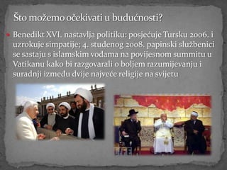  Benedikt XVI. nastavlja politiku: posjećuje Tursku 2006. i
 uzrokuje simpatije; 4. studenog 2008. papinski službenici
 se sastaju s islamskim vođama na povijesnom summitu u
 Vatikanu kako bi razgovarali o boljem razumijevanju i
 suradnji između dvije najveće religije na svijetu
 