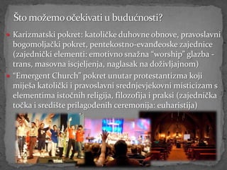  Karizmatski pokret: katoličke duhovne obnove, pravoslavni
  bogomoljački pokret, pentekostno-evanđeoske zajednice
  (zajednički elementi: emotivno snažna “worship” glazba -
  trans, masovna iscjeljenja, naglasak na doživljajnom)
 “Emergent Church” pokret unutar protestantizma koji
  miješa katolički i pravoslavni srednjevjekovni misticizam s
  elementima istočnih religija, filozofija i praksi (zajednička
  točka i središte prilagođenih ceremonija: euharistija)
 