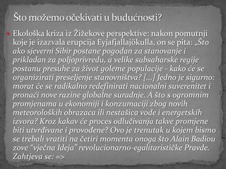  Ekološka kriza iz Žižekove perspektive: nakon pomutnji
 koje je izazvala erupcija Eyjafjallajökulla, on se pita: „Što
 ako sjeverni Sibir postane pogodan za stanovanje i
 prikladan za poljoprivredu, a velike subsaharske regije
 postanu presuhe za život goleme populacije - kako će se
 organizirati preseljenje stanovništva? [...] Jedno je sigurno:
 morat će se radikalno redefinirati nacionalni suverenitet i
 pronaći nove razine globalne suradnje. A što s ogromnim
 promjenama u ekonomiji i konzumaciji zbog novih
 meteoroloških obrazaca ili nestašica vode i energetskih
 izvora? Kroz kakav će proces odlučivanja takve promjene
 biti utvrđivane i provođene? Ovo je trenutak u kojem bismo
 se trebali vratiti na četiri momenta onoga što Alain Badiou
 zove “vječna Ideja” revolucionarno-egalitarističke Pravde.
 Zahtjeva se: =>
 