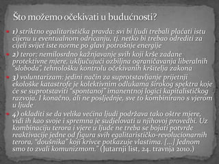  1) striktno egalitaristička pravda: svi bi ljudi trebali plaćati istu
  cijenu u eventualnom odricanju, tj. netko bi trebao odrediti za
  cijeli svijet iste norme po glavi potrošnje energije
 2) teror: nemilosrdno kažnjavanje svih koji krše zadane
  protektivne mjere, uključujući ozbiljna ograničavanja liberalnih
  “sloboda”, tehnološku kontrolu očekivanih kršitelja zakona
 3) voluntarizam: jedini način za suprotstavljanje prijetnji
  ekološke katastrofe je kolektivnim odlukama širokog spektra koje
  će se suprotstaviti “spontanoj” imanentnoj logici kapitalističkog
  razvoja. I konačno, ali ne posljednje, sve to kombinirano s vjerom
  u ljude
 4) okladiti se da velika većina ljudi podržava tako oštre mjere,
  vidi ih kao svoje i spremna je sudjelovati u njihovoj provedbi. Uz
  kombinaciju terora i vjere u ljude ne treba se bojati potvrde
  reaktivacije jedne od figura svih egalitarističko-revolucionarnih
  terora, “doušnika” koji krivce potkazuje vlastima. [...] Jednom
  smo to zvali komunizmom.” (Jutarnji list, 24. travnja 2010.)
 