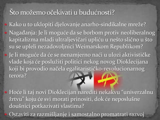  Kako u to uklopiti djelovanje anarho-sindikalne mreže?
 Nagađanja: Je li moguće da se borbom protiv neoliberalnog
  kapitalizma mladi ultraljevičari upliću u nešto slično u što
  su se upleli nezadovoljnici Weimarskom Republikom?
 Je li moguće da će se nenamjerno naći u ulozi aktivističke
  vlade koja će poslužiti politici nekog novog Dioklecijana
  koji bi provodio načela egalitarističko-revolucionarnog
  terora?

 Hoće li taj novi Dioklecijan narediti nekakvu “univerzalnu
  žrtvu” koju će svi morati prinositi, dok će neposlušne
  doušnici potkazivati vlastima?
 Ostaviti za razmišljanje i samostalno promatrati razvoj
 