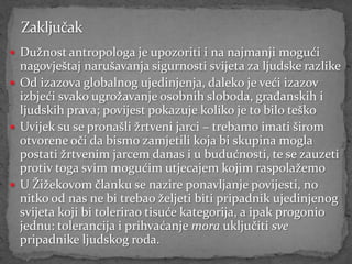  Dužnost antropologa je upozoriti i na najmanji mogući
  nagovještaj narušavanja sigurnosti svijeta za ljudske razlike
 Od izazova globalnog ujedinjenja, daleko je veći izazov
  izbjeći svako ugrožavanje osobnih sloboda, građanskih i
  ljudskih prava; povijest pokazuje koliko je to bilo teško
 Uvijek su se pronašli žrtveni jarci – trebamo imati širom
  otvorene oči da bismo zamjetili koja bi skupina mogla
  postati žrtvenim jarcem danas i u budućnosti, te se zauzeti
  protiv toga svim mogućim utjecajem kojim raspolažemo
 U Žižekovom članku se nazire ponavljanje povijesti, no
  nitko od nas ne bi trebao željeti biti pripadnik ujedinjenog
  svijeta koji bi tolerirao tisuće kategorija, a ipak progonio
  jednu: tolerancija i prihvaćanje mora uključiti sve
  pripadnike ljudskog roda.
 