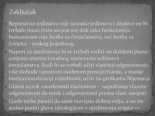  Represivno jedinstvo nije istinsko jedinstvo i društvo ne bi
  trebalo imati čistu savjest sve dok tako funkcionira:
  humanizam nije borba za čovječanstvo, već borba za
  čovjeka – svakog pojedinog.
 Napori za ujedinjenje bi se trebali voditi na dubljem planu:
  umjesto institucionalnog nametanja jedinstva
  čovječanstva, ljudi bi se trebali učiti vlastitoj odgovornosti:
  više slobode i prostora osobnom prosvjećivanju, a manje
  institucionalizaciji vrijednosti; učiti na greškama Nijemaca
 Glavni uzrok zavedenosti nacizmom – napuštanje vlastite
  odgovornosti da misle i odgovornosti prema vlast. savjesti
 Ljude treba pustiti da sami razvijaju dobru volju, a ne im
  stalno puniti glavu ideologijom o ujedinjenju svijeta =>
 
