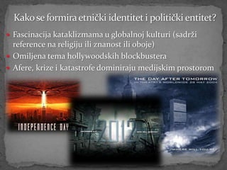  Fascinacija kataklizmama u globalnoj kulturi (sadrži
  reference na religiju ili znanost ili oboje)
 Omiljena tema hollywoodskih blockbustera
 Afere, krize i katastrofe dominiraju medijskim prostorom
 