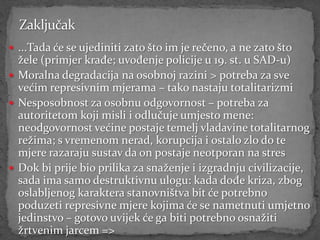  ...Tada će se ujediniti zato što im je rečeno, a ne zato što
  žele (primjer krađe; uvođenje policije u 19. st. u SAD-u)
 Moralna degradacija na osobnoj razini > potreba za sve
  većim represivnim mjerama – tako nastaju totalitarizmi
 Nesposobnost za osobnu odgovornost – potreba za
  autoritetom koji misli i odlučuje umjesto mene:
  neodgovornost većine postaje temelj vladavine totalitarnog
  režima; s vremenom nerad, korupcija i ostalo zlo do te
  mjere razaraju sustav da on postaje neotporan na stres
 Dok bi prije bio prilika za snaženje i izgradnju civilizacije,
  sada ima samo destruktivnu ulogu: kada dođe kriza, zbog
  oslabljenog karaktera stanovništva bit će potrebno
  poduzeti represivne mjere kojima će se nametnuti umjetno
  jedinstvo – gotovo uvijek će ga biti potrebno osnažiti
  žrtvenim jarcem =>
 