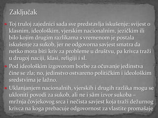  Toj truloj zajednici sada sve predstavlja iskušenje: svijest o
  klasnim, ideološkim, vjerskim nacionalnim, jezičkim ili
  bilo kojim drugim razlikama s vremenom je postala
  iskušenje za sukob, jer ne odgovorna savjest smatra da
  netko mora biti kriv za probleme u društvu, pa krivca traži
  u drugoj naciji, klasi, religiji i sl.
 Pod ideološkim izgovorom borbe za očuvanje jedinstva
  čine se zla; no, jedinstvo ostvareno političkim i ideološkim
  sredstvima je lažno.
 Uklanjanjem nacionalnih, vjerskih i drugih razlika mogu se
  ukloniti povodi za sukob, ali ne i sâm izvor sukoba –
  mržnja čovjekovog srca i nečista savjest koja traži dežurnog
  krivca na koga prebacuje odgovornost za vlastite promašaje
 