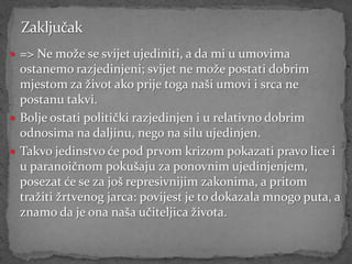  => Ne može se svijet ujediniti, a da mi u umovima
  ostanemo razjedinjeni; svijet ne može postati dobrim
  mjestom za život ako prije toga naši umovi i srca ne
  postanu takvi.
 Bolje ostati politički razjedinjen i u relativno dobrim
  odnosima na daljinu, nego na silu ujedinjen.
 Takvo jedinstvo će pod prvom krizom pokazati pravo lice i
  u paranoičnom pokušaju za ponovnim ujedinjenjem,
  posezat će se za još represivnijim zakonima, a pritom
  tražiti žrtvenog jarca: povijest je to dokazala mnogo puta, a
  znamo da je ona naša učiteljica života.
 