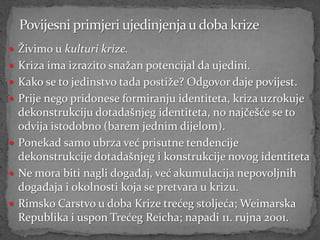  Živimo u kulturi krize.
 Kriza ima izrazito snažan potencijal da ujedini.
 Kako se to jedinstvo tada postiže? Odgovor daje povijest.
 Prije nego pridonese formiranju identiteta, kriza uzrokuje
  dekonstrukciju dotadašnjeg identiteta, no najčešće se to
  odvija istodobno (barem jednim dijelom).
 Ponekad samo ubrza već prisutne tendencije
  dekonstrukcije dotadašnjeg i konstrukcije novog identiteta
 Ne mora biti nagli događaj, već akumulacija nepovoljnih
  događaja i okolnosti koja se pretvara u krizu.
 Rimsko Carstvo u doba Krize trećeg stoljeća; Weimarska
  Republika i uspon Trećeg Reicha; napadi 11. rujna 2001.
 