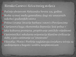  Počinje ubojstvom Aleksandra Severa 235. godine
 Borba za moć među generalima; dugi niz unutarnjih
    sukoba i građanskih ratova
   Pritisci izvana: invazije barbara i ratovi s Perzijancima
   Ciprijanova kuga; ekonomska depresija; kraj polisa >
   Jaka kulturna promjena, propitivanje antičkih vrijednosti
   Optimistička i sekularna orijentacija klasične civilizacije
    slabi, a jača zanimanje za “onostrano”
   Filozofija: Plotin i Porfirije naglašavaju čovjekovu težnju za
    sjedinjenjem s bogom i uzdižu neoplatonizam
 
