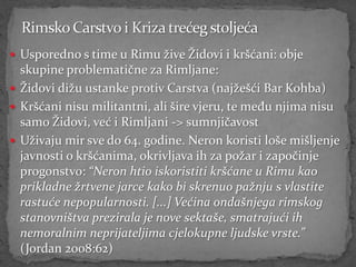  Usporedno s time u Rimu žive Židovi i kršćani: obje
  skupine problematične za Rimljane:
 Židovi dižu ustanke protiv Carstva (najžešći Bar Kohba)
 Kršćani nisu militantni, ali šire vjeru, te među njima nisu
  samo Židovi, već i Rimljani -> sumnjičavost
 Uživaju mir sve do 64. godine. Neron koristi loše mišljenje
  javnosti o kršćanima, okrivljava ih za požar i započinje
  progonstvo: “Neron htio iskoristiti kršćane u Rimu kao
  prikladne žrtvene jarce kako bi skrenuo pažnju s vlastite
  rastuće nepopularnosti. [...] Većina ondašnjega rimskog
  stanovništva prezirala je nove sektaše, smatrajući ih
  nemoralnim neprijateljima cjelokupne ljudske vrste.”
  (Jordan 2008:62)
 