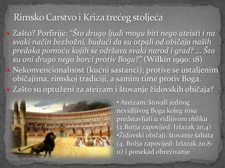  Zašto? Porfirije: “Što drugo ljudi mogu biti nego ateisti i na
  svaki način bezbožni, budući da su otpali od običaja naših
  predaka pomoću kojih se održava svaki narod i grad? ... Što
  su oni drugo nego borci protiv Boga?” (Wilkin 1990: 18)
 Nekonvencionalnost (kućni sastanci); protive se ustaljenim
  običajima, rimskoj tradiciji, a samim time protiv Boga.
 Zašto su optuženi za ateizam i štovanje židovskih običaja?
                                 • Ateizam: štovali jednog
                                 nevidljivog Boga kojeg nisu
                                 predstavljali u vidljivom obliku
                                 (2.Božja zapovijed: Izlazak 20,4)
                                 •Židovski običaji: štovanje šabata
                                 (4. Božja zapovijed: Izlazak 20,8-
                                 11) i ponekad obrezivanje
 