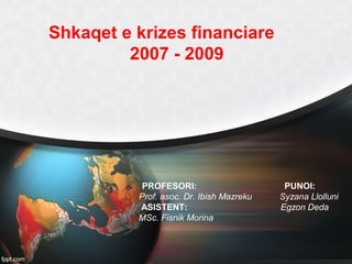 Shkaqet e krizes financiare
2007 - 2009
PROFESORI: PUNOI:
Prof. asoc. Dr. Ibish Mazreku Syzana Llolluni
ASISTENT: Egzon Deda
MSc. Fisnik Morina
 
