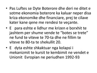 • Pas Luftes se Dyte Boterore dhe deri ne ditet e
sotme ekonomia boterore ka kaluar neper disa
kriza ekonomike dhe financiare, prej te cilave
kater kane qene me rendesi te veçante.
• E para eshte e lidhur me krizen e borxhit te
jashtem per shume vende te “botes se trete”
ne fund te viteve te 70-ta dhe ne fillim te
viteve te 80-ta te shekullit 20.
• E dyta eshte shkaktuar nga kolapsi i
mekanizmit te kursit te kembimit ne vendet e
Unionit Evropian ne periudhen 1992-93
 