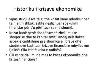 Historiku i krizave ekonomike
• Sipas studjuesve të gjitha krizat kanë ndodhur për
të njëjtin shkak: është neglizhuar spekulimi
financiar për t‘u përfituar sa më shumë.
• Krizat kanë qenë shoqërues të zhvillimit te
shoqerise dhe te kapitalizmit, andaj nuk duket
aspak e çuditshme pse shumica e librave dhe
studimeve kushtuar krizave financiare mbyllet me
fjalinë: Cila është kriza e radhës?
• Cili eshte dallimi ne mes te krizes ekonomike dhe
krizes financiare?
 