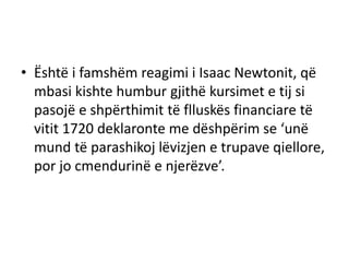 • Është i famshëm reagimi i Isaac Newtonit, që
mbasi kishte humbur gjithë kursimet e tij si
pasojë e shpërthimit të flluskës financiare të
vitit 1720 deklaronte me dëshpërim se ‘unë
mund të parashikoj lëvizjen e trupave qiellore,
por jo cmendurinë e njerëzve’.
 