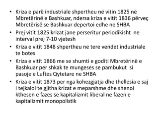 • Kriza e parë industriale shpertheu në vitin 1825 në
Mbretërinë e Bashkuar, ndersa kriza e vitit 1836 përveç
Mbretërisë se Bashkuar depertoi edhe ne SHBA
• Prej vitit 1825 krizat jane perseritur periodikisht ne
interval prej 7-10 vjetesh
• Kriza e vitit 1848 shpertheu ne tere vendet industriale
te botes
• Kriza e vitit 1866 me se shumti e goditi Mbretërinë e
Bashkuar per shkak te mungeses se pambukut si
pasoje e Luftes Qytetare ne SHBA
• Kriza e vitit 1873 per nga kohezgjatja dhe thellesia e saj
i tejkaloi te gjitha krizat e meparshme dhe shenoi
kthesen e fazes se kapitalizmit liberal ne fazen e
kapitalizmit monopolistik
 